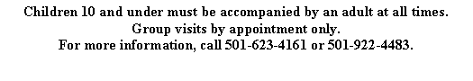 Text Box: Children 10 and under must be accompanied by an adult at all times.  Group visits by appointment only. For more information, call 501-623-4161 or 501-922-4483.