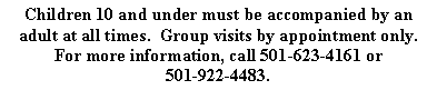 Text Box: Children 10 and under must be accompanied by an adult at all times.  Group visits by appointment only. For more information, call 501-623-4161 or 501-922-4483.