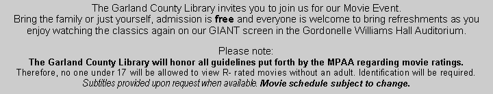 Text Box: The Garland County Library invites you to join us for our Movie Event. Bring the family or just yourself, admission is free and everyone is welcome to bring refreshments as you enjoy watching the classics again on our GIANT screen in the Gordonelle Williams Hall Auditorium. Please note: The Garland County Library will honor all guidelines put forth by the MPAA regarding movie ratings. Therefore, no one under 17 will be allowed to view R- rated movies without an adult. Identification will be required.  Subtitles provided upon request when available. Movie schedule subject to change.